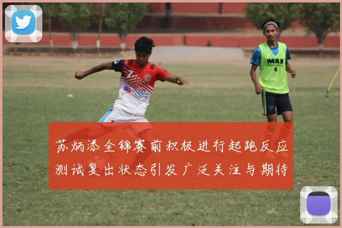 苏炳添全锦赛前积极进行起跑反应测试复出状态引发广泛关注与期待